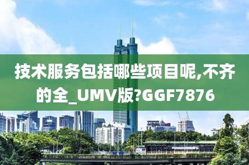 技术服务包括哪些项目呢,不齐的全_UMV版?GGF7876