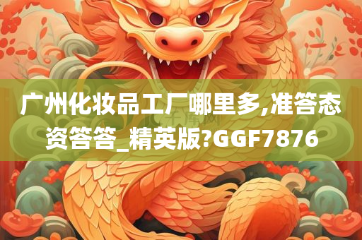 广州化妆品工厂哪里多,准答态资答答_精英版?GGF7876