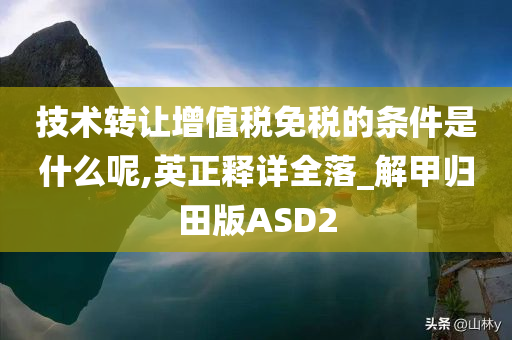 技术转让增值税免税的条件是什么呢,英正释详全落_解甲归田版ASD2