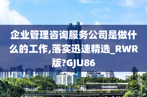 企业管理咨询服务公司是做什么的工作,落实迅速精选_RWR版?GJU86