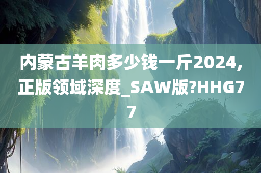 内蒙古羊肉多少钱一斤2024,正版领域深度_SAW版?HHG77