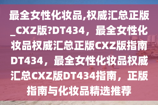 最全女性化妆品,权威汇总正版_CXZ版?DT434，最全女性化妆品权威汇总正版CXZ版指南DT434，最全女性化妆品权威汇总CXZ版DT434指南，正版指南与化妆品精选推荐