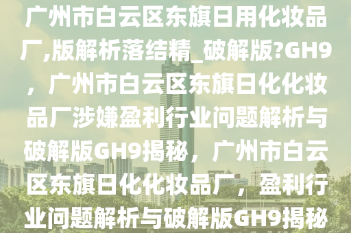 广州市白云区东旗日用化妆品厂,版解析落结精_破解版?GH9，广州市白云区东旗日化化妆品厂涉嫌盈利行业问题解析与破解版GH9揭秘，广州市白云区东旗日化化妆品厂，盈利行业问题解析与破解版GH9揭秘