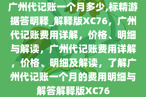 广州代记账一个月多少,标精游据答明释_解释版XC76，广州代记账费用详解，价格、明细与解读，广州代记账费用详解，价格、明细及解读，了解广州代记账一个月的费用明细与解答解释版XC76