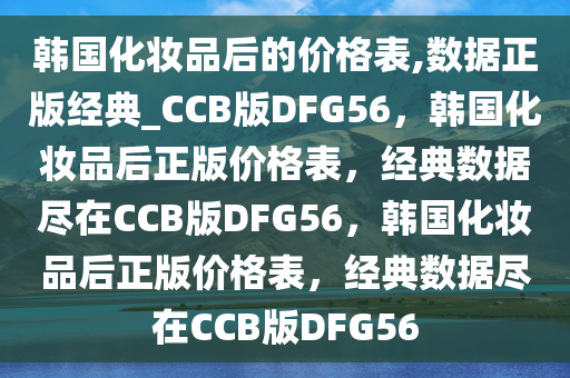 韩国化妆品后的价格表,数据正版经典_CCB版DFG56，韩国化妆品后正版价格表，经典数据尽在CCB版DFG56，韩国化妆品后正版价格表，经典数据尽在CCB版DFG56