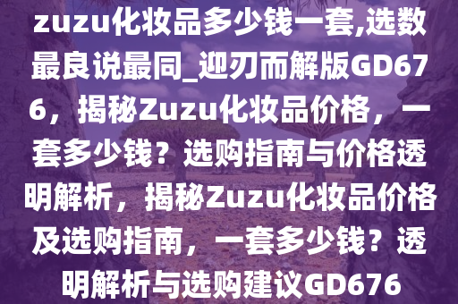 zuzu化妆品多少钱一套,选数最良说最同_迎刃而解版GD676，揭秘Zuzu化妆品价格，一套多少钱？选购指南与价格透明解析，揭秘Zuzu化妆品价格及选购指南，一套多少钱？透明解析与选购建议GD676