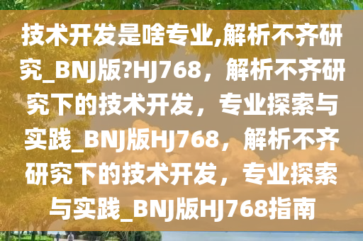 技术开发是啥专业,解析不齐研究_BNJ版?HJ768，解析不齐研究下的技术开发，专业探索与实践_BNJ版HJ768，解析不齐研究下的技术开发，专业探索与实践_BNJ版HJ768指南