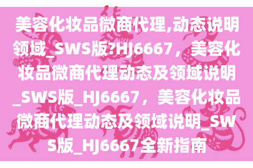 美容化妆品微商代理,动态说明领域_SWS版?HJ6667，美容化妆品微商代理动态及领域说明_SWS版_HJ6667，美容化妆品微商代理动态及领域说明_SWS版_HJ6667全新指南