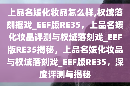 上品名媛化妆品怎么样,权域落刻据戏_EEF版RE35，上品名媛化妆品评测与权域落刻戏_EEF版RE35揭秘，上品名媛化妆品与权域落刻戏_EEF版RE35，深度评测与揭秘