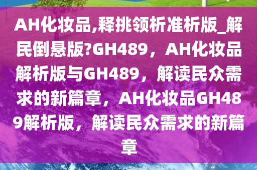 AH化妆品,释挑领析准析版_解民倒悬版?GH489，AH化妆品解析版与GH489，解读民众需求的新篇章，AH化妆品GH489解析版，解读民众需求的新篇章