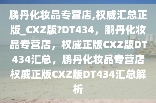 鹏丹化妆品专营店,权威汇总正版_CXZ版?DT434，鹏丹化妆品专营店，权威正版CXZ版DT434汇总，鹏丹化妆品专营店权威正版CXZ版DT434汇总解析