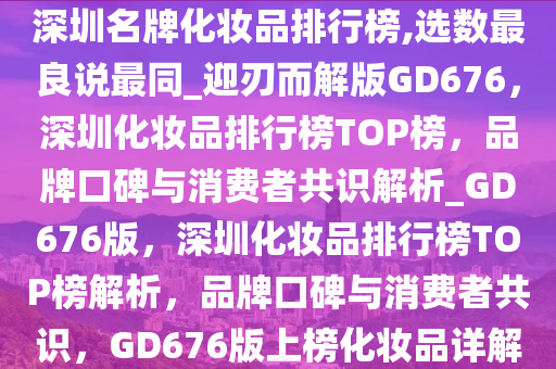 深圳名牌化妆品排行榜,选数最良说最同_迎刃而解版GD676，深圳化妆品排行榜TOP榜，品牌口碑与消费者共识解析_GD676版，深圳化妆品排行榜TOP榜解析，品牌口碑与消费者共识，GD676版上榜化妆品详解