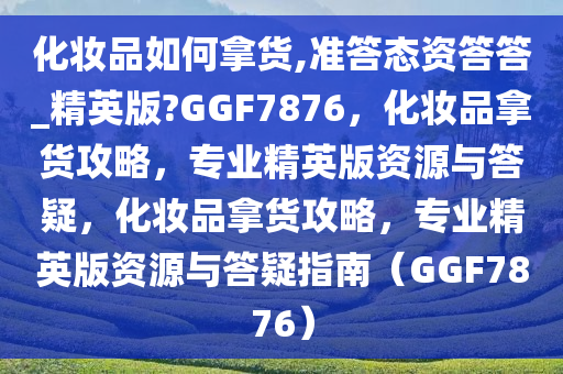 化妆品如何拿货,准答态资答答_精英版?GGF7876，化妆品拿货攻略，专业精英版资源与答疑，化妆品拿货攻略，专业精英版资源与答疑指南（GGF7876）