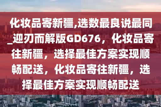 化妆品寄新疆,选数最良说最同_迎刃而解版GD676，化妆品寄往新疆，选择最佳方案实现顺畅配送，化妆品寄往新疆，选择最佳方案实现顺畅配送