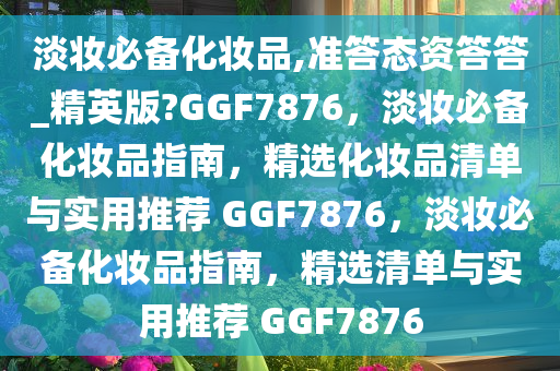 淡妆必备化妆品,准答态资答答_精英版?GGF7876，淡妆必备化妆品指南，精选化妆品清单与实用推荐 GGF7876，淡妆必备化妆品指南，精选清单与实用推荐 GGF7876