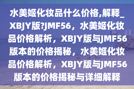 水美姬化妆品什么价格,解释_XBJY版?JMF56，水美姬化妆品价格解析，XBJY版与JMF56版本的价格揭秘，水美姬化妆品价格解析，XBJY版与JMF56版本的价格揭秘与详细解释