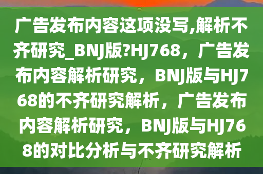 广告发布内容这项没写,解析不齐研究_BNJ版?HJ768，广告发布内容解析研究，BNJ版与HJ768的不齐研究解析，广告发布内容解析研究，BNJ版与HJ768的对比分析与不齐研究解析