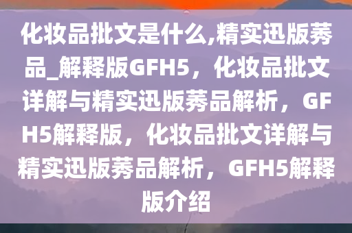 化妆品批文是什么,精实迅版莠品_解释版GFH5，化妆品批文详解与精实迅版莠品解析，GFH5解释版，化妆品批文详解与精实迅版莠品解析，GFH5解释版介绍