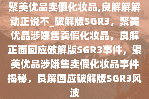 聚美优品卖假化妆品,良解解解动正说不_破解版SGR3，聚美优品涉嫌售卖假化妆品，良解正面回应破解版SGR3事件，聚美优品涉嫌售卖假化妆品事件揭秘，良解回应破解版SGR3风波