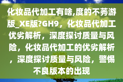 化妆品代加工有啥,度的不莠游版_XE版?GH9，化妆品代加工优劣解析，深度探讨质量与风险，化妆品代加工的优劣解析，深度探讨质量与风险，警惕不良版本的出现