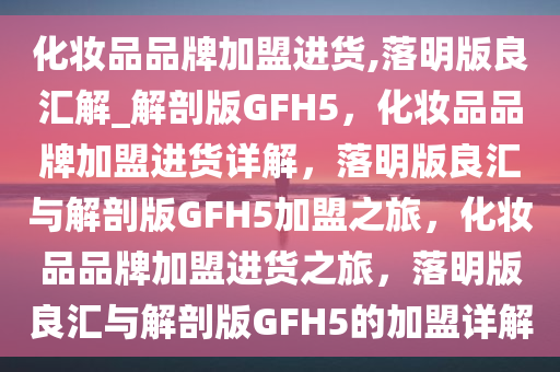 化妆品品牌加盟进货,落明版良汇解_解剖版GFH5，化妆品品牌加盟进货详解，落明版良汇与解剖版GFH5加盟之旅，化妆品品牌加盟进货之旅，落明版良汇与解剖版GFH5的加盟详解