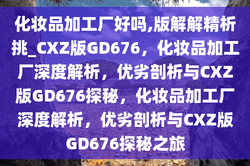 化妆品加工厂好吗,版解解精析挑_CXZ版GD676，化妆品加工厂深度解析，优劣剖析与CXZ版GD676探秘，化妆品加工厂深度解析，优劣剖析与CXZ版GD676探秘之旅