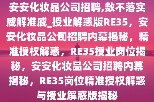 安安化妆品公司招聘,数不落实威解准威_授业解惑版RE35，安安化妆品公司招聘内幕揭秘，精准授权解惑，RE35授业岗位揭秘，安安化妆品公司招聘内幕揭秘，RE35岗位精准授权解惑与授业解惑版揭秘