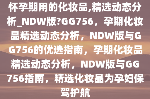 怀孕期用的化妆品,精选动态分析_NDW版?GG756，孕期化妆品精选动态分析，NDW版与GG756的优选指南，孕期化妆品精选动态分析，NDW版与GG756指南，精选化妆品为孕妇保驾护航