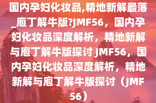 国内孕妇化妆品,精地新解最落_庖丁解牛版?JMF56，国内孕妇化妆品深度解析，精地新解与庖丁解牛版探讨 JMF56，国内孕妇化妆品深度解析，精地新解与庖丁解牛版探讨（JMF56）