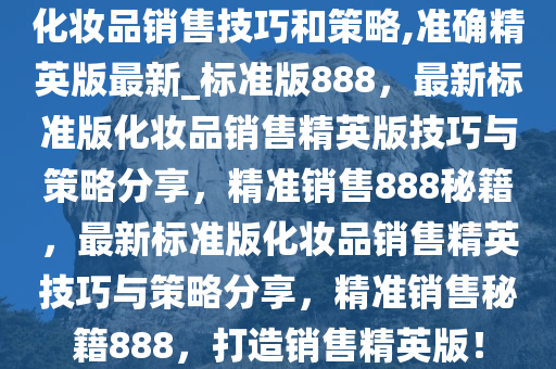 化妆品销售技巧和策略,准确精英版最新_标准版888，最新标准版化妆品销售精英版技巧与策略分享，精准销售888秘籍，最新标准版化妆品销售精英技巧与策略分享，精准销售秘籍888，打造销售精英版！