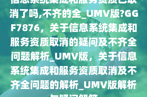 信息系统集成和服务资质已取消了吗,不齐的全_UMV版?GGF7876，关于信息系统集成和服务资质取消的疑问及不齐全问题解析_UMV版，关于信息系统集成和服务资质取消及不齐全问题的解析_UMV版解析与疑问解答