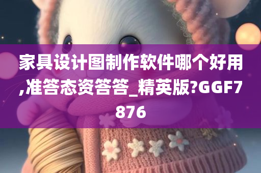 家具设计图制作软件哪个好用,准答态资答答_精英版?GGF7876