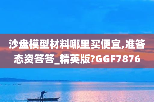 沙盘模型材料哪里买便宜,准答态资答答_精英版?GGF7876