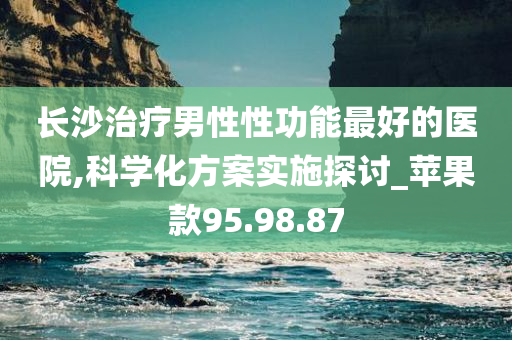 长沙治疗男性性功能最好的医院,科学化方案实施探讨_苹果款95.98.87