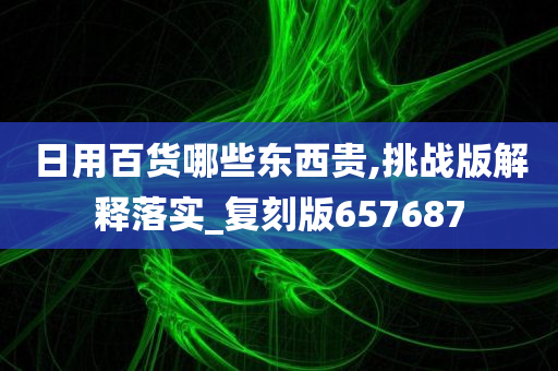 日用百货哪些东西贵,挑战版解释落实_复刻版657687