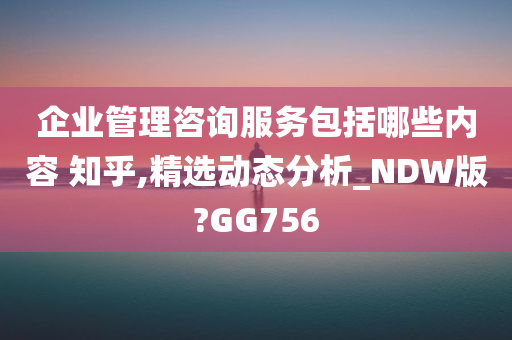 企业管理咨询服务包括哪些内容 知乎,精选动态分析_NDW版?GG756