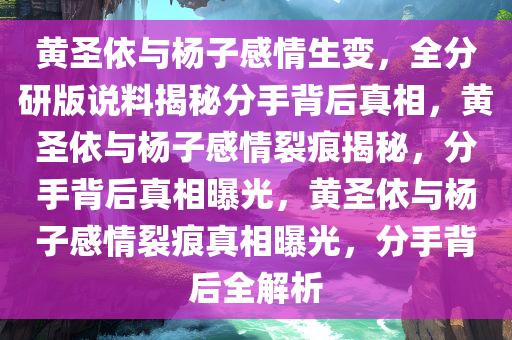 黄圣依与杨子感情生变，全分研版说料揭秘分手背后真相，黄圣依与杨子感情裂痕揭秘，分手背后真相曝光，黄圣依与杨子感情裂痕真相曝光，分手背后全解析