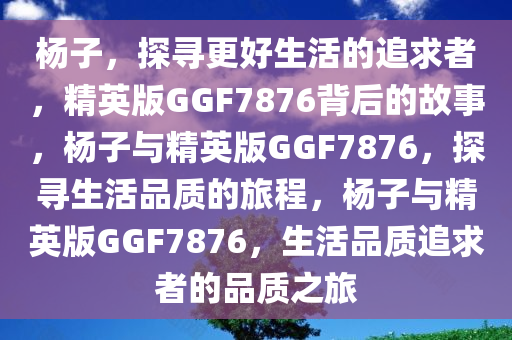 杨子，探寻更好生活的追求者，精英版GGF7876背后的故事，杨子与精英版GGF7876，探寻生活品质的旅程，杨子与精英版GGF7876，生活品质追求者的品质之旅