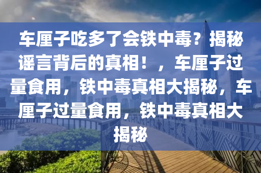 车厘子吃多了会铁中毒？揭秘谣言背后的真相！，车厘子过量食用，铁中毒真相大揭秘，车厘子过量食用，铁中毒真相大揭秘