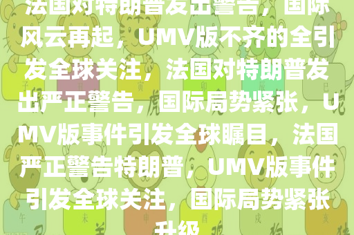 法国对特朗普发出警告，国际风云再起，UMV版不齐的全引发全球关注，法国对特朗普发出严正警告，国际局势紧张，UMV版事件引发全球瞩目，法国严正警告特朗普，UMV版事件引发全球关注，国际局势紧张升级