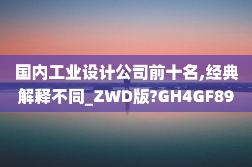 国内工业设计公司前十名,经典解释不同_ZWD版?GH4GF89