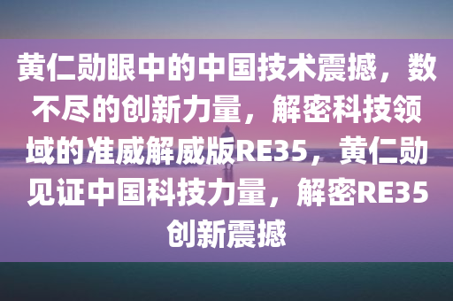 黄仁勋眼中的中国技术震撼，数不尽的创新力量，解密科技领域的准威解威版RE35，黄仁勋见证中国科技力量，解密RE35创新震撼