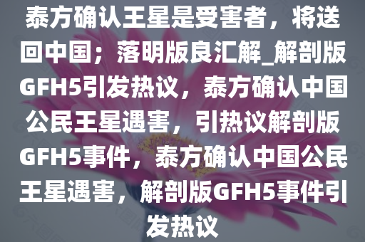 泰方确认王星是受害者，将送回中国；落明版良汇解_解剖版GFH5引发热议，泰方确认中国公民王星遇害，引热议解剖版GFH5事件，泰方确认中国公民王星遇害，解剖版GFH5事件引发热议