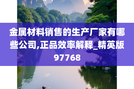 金属材料销售的生产厂家有哪些公司,正品效率解释_精英版97768