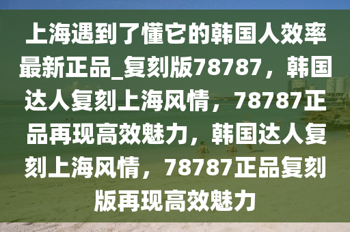 上海遇到了懂它的韩国人效率最新正品_复刻版78787，韩国达人复刻上海风情，78787正品再现高效魅力，韩国达人复刻上海风情，78787正品复刻版再现高效魅力