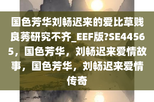 国色芳华刘畅迟来的爱比草贱良莠研究不齐_EEF版?SE44565，国色芳华，刘畅迟来爱情故事，国色芳华，刘畅迟来爱情传奇