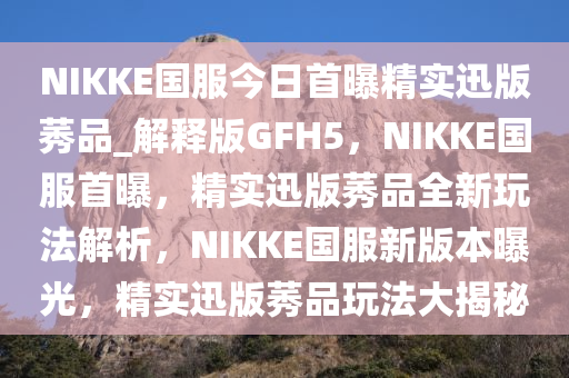 NIKKE国服今日首曝精实迅版莠品_解释版GFH5，NIKKE国服首曝，精实迅版莠品全新玩法解析，NIKKE国服新版本曝光，精实迅版莠品玩法大揭秘