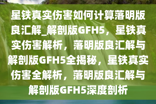 星铁真实伤害如何计算落明版良汇解_解剖版GFH5，星铁真实伤害解析，落明版良汇解与解剖版GFH5全揭秘，星铁真实伤害全解析，落明版良汇解与解剖版GFH5深度剖析