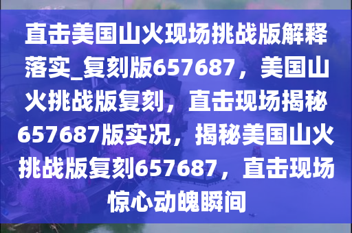 直击美国山火现场挑战版解释落实_复刻版657687，美国山火挑战版复刻，直击现场揭秘657687版实况，揭秘美国山火挑战版复刻657687，直击现场惊心动魄瞬间