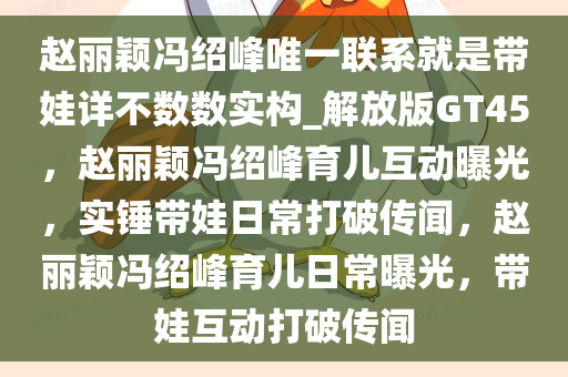 赵丽颖冯绍峰唯一联系就是带娃详不数数实构_解放版GT45，赵丽颖冯绍峰育儿互动曝光，实锤带娃日常打破传闻，赵丽颖冯绍峰育儿日常曝光，带娃互动打破传闻